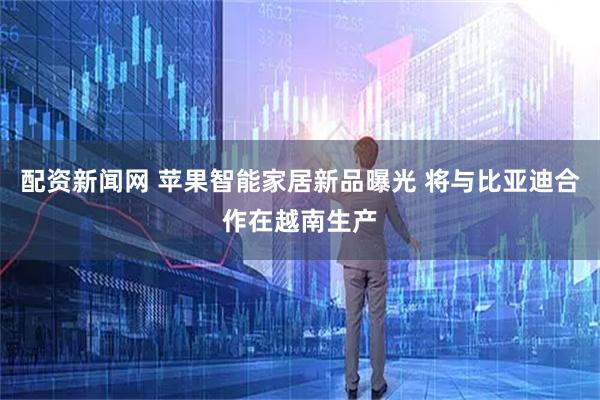 配资新闻网 苹果智能家居新品曝光 将与比亚迪合作在越南生产