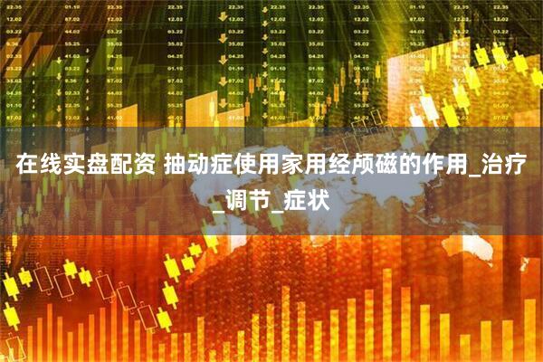 在线实盘配资 抽动症使用家用经颅磁的作用_治疗_调节_症状