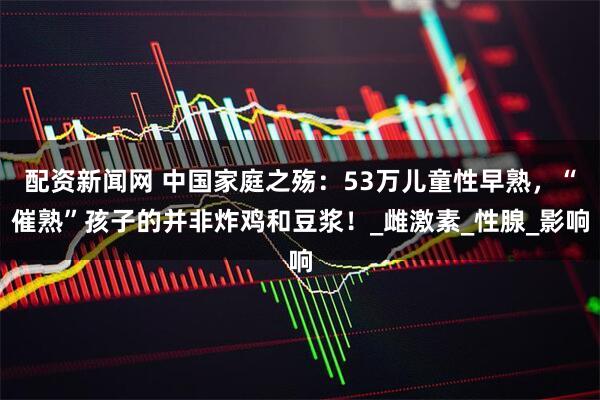 配资新闻网 中国家庭之殇：53万儿童性早熟，“催熟”孩子的并非炸鸡和豆浆！_雌激素_性腺_影响